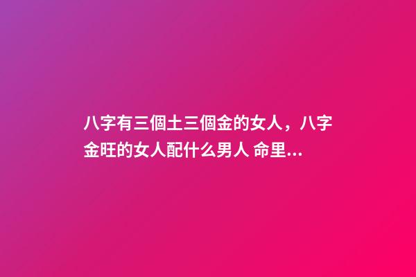 八字有三個土三個金的女人，八字金旺的女人配什么男人 命里金旺找木旺的婚配，五行木旺和五行金旺的人在一起合適嗎-第1張-觀點-玄機派